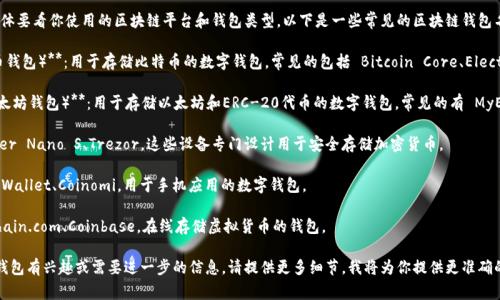 区块链钱包的名称有很多，具体要看你使用的区块链平台和钱包类型。以下是一些常见的区块链钱包名称：

1. **Bitcoin Wallet（比特币钱包）**：用于存储比特币的数字钱包，常见的包括 Bitcoin Core、Electrum 等。

2. **Ethereum Wallet（以太坊钱包）**：用于存储以太坊和ERC-20代币的数字钱包，常见的有 MyEtherWallet、MetaMask 等。

3. **硬件钱包**：例如 Ledger Nano S、Trezor，这些设备专门设计用于安全存储加密货币。

4. **移动钱包**：如 Trust Wallet、Coinomi，用于手机应用的数字钱包。

5. **网页钱包**：如 Blockchain.com、Coinbase，在线存储虚拟货币的钱包。

如果你对特定类型的区块链钱包有兴趣或需要进一步的信息，请提供更多细节，我将为你提供更准确的答案！