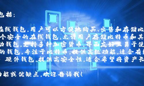 比特币钱包有很多种，常见的名字包括：

1. **Coinbase** - 一种流行的在线钱包，用户可以方便地购买、出售和存储比特币及其他加密货币。
2. **Blockchain Wallet** - 一个安全的在线钱包，允许用户存储比特币和其他加密货币，并提供区块链浏览器。
3. **Exodus** - 一个桌面和移动钱包，支持多种加密货币，界面友好且易于使用。
4. **Electrum** - 一个轻量级的钱包，专注于比特币，提供高级功能，适合有经验的用户。
5. **Trezor** 和 **Ledger** - 硬件钱包，提供高安全性，适合希望将资产长期安全保存的用户。

如果你需要了解某个特定钱包的功能或优缺点，欢迎告诉我！