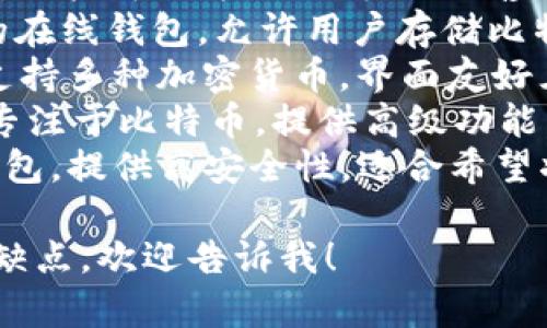 比特币钱包有很多种，常见的名字包括：

1. **Coinbase** - 一种流行的在线钱包，用户可以方便地购买、出售和存储比特币及其他加密货币。
2. **Blockchain Wallet** - 一个安全的在线钱包，允许用户存储比特币和其他加密货币，并提供区块链浏览器。
3. **Exodus** - 一个桌面和移动钱包，支持多种加密货币，界面友好且易于使用。
4. **Electrum** - 一个轻量级的钱包，专注于比特币，提供高级功能，适合有经验的用户。
5. **Trezor** 和 **Ledger** - 硬件钱包，提供高安全性，适合希望将资产长期安全保存的用户。

如果你需要了解某个特定钱包的功能或优缺点，欢迎告诉我！